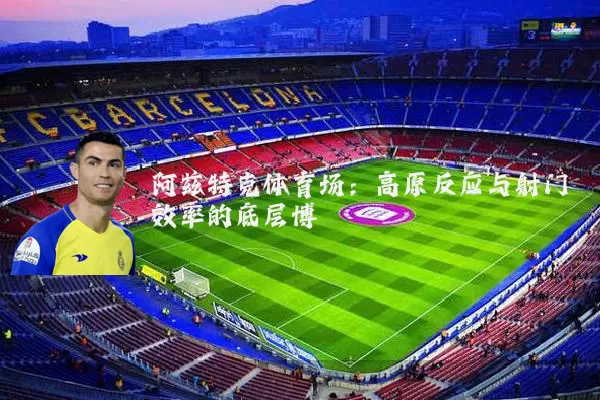 阿兹特克体育场:高原反应与射门效率的底层博弈